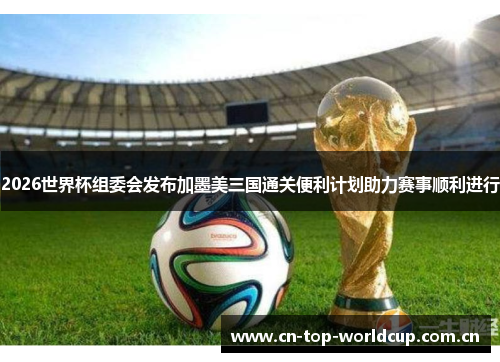 2026世界杯组委会发布加墨美三国通关便利计划助力赛事顺利进行
